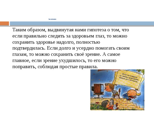  Заключение      Таким образом, выдвинутая нами гипотеза о том, что если правильно следить за здоровьем глаз, то можно сохранить здоровье надолго, полностью подтвердилась. Если долго и усердно помогать своим глазам, то можно сохранить своё зрение. А самое главное, если зрение ухудшилось, то его можно поправить, соблюдая простые правила. 