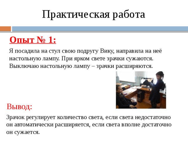 Я посадила на стул свою подругу Вику, направила на неё настольную лампу. При ярком свете зрачки сужаются. Выключаю настольную лампу – зрачки расширяются. Практическая работа Опыт № 1: Вывод: Зрачок регулирует количество света, если света недостаточно он автоматически расширяется, если света вполне достаточно он сужается. 