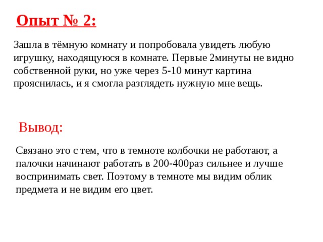 Опыт № 2: Зашла в тёмную комнату и попробовала увидеть любую игрушку, находящуюся в комнате. Первые 2минуты не видно собственной руки, но уже через 5-10 минут картина прояснилась, и я смогла разглядеть нужную мне вещь.  Вывод: Связано это с тем, что в темноте колбочки не работают, а палочки начинают работать в 200-400раз сильнее и лучше воспринимать свет. Поэтому в темноте мы видим облик предмета и не видим его цвет. 