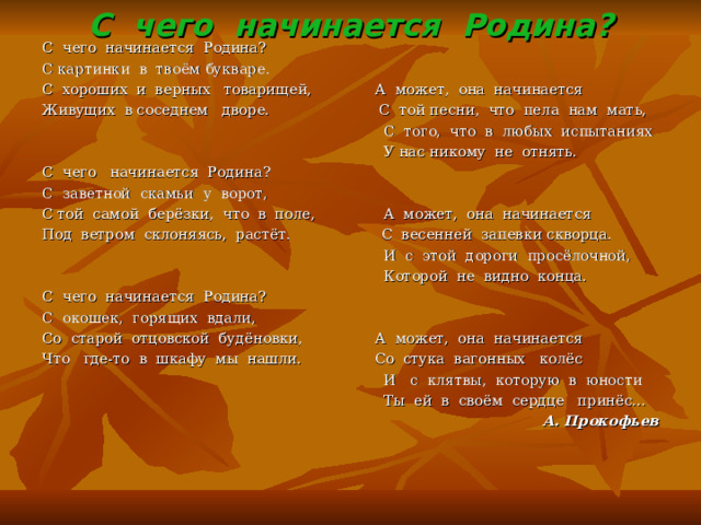 С чего начинается Родина? С чего начинается Родина? С картинки в твоём букваре. С хороших и верных товарищей, А может, она начинается Живущих в соседнем дворе. С той песни, что пела нам мать,  С того, что в любых испытаниях  У нас никому не отнять. С чего начинается Родина? С заветной скамьи у ворот, С той самой берёзки, что в поле, А может, она начинается Под ветром склоняясь, растёт. С весенней запевки скворца.  И с этой дороги просёлочной,  Которой не видно конца. С чего начинается Родина? С окошек, горящих вдали, Со старой отцовской будёновки, А может, она начинается Что где-то в шкафу мы нашли. Со стука вагонных колёс  И с клятвы, которую в юности  Ты ей в своём сердце принёс… А. Прокофьев  