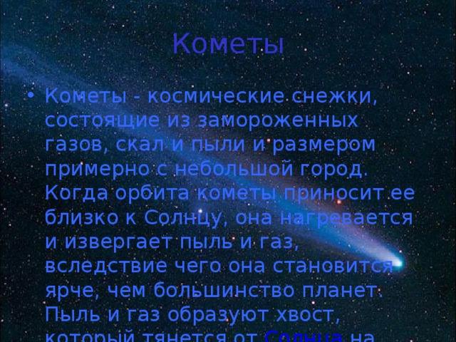Кометы Кометы - космические снежки, состоящие из замороженных газов, скал и пыли и размером примерно с небольшой город. Когда орбита кометы приносит ее близко к Солнцу, она нагревается и извергает пыль и газ, вследствие чего она становится ярче, чем большинство планет. Пыль и газ образуют хвост, который тянется от  Солнца  на миллионы километров. 