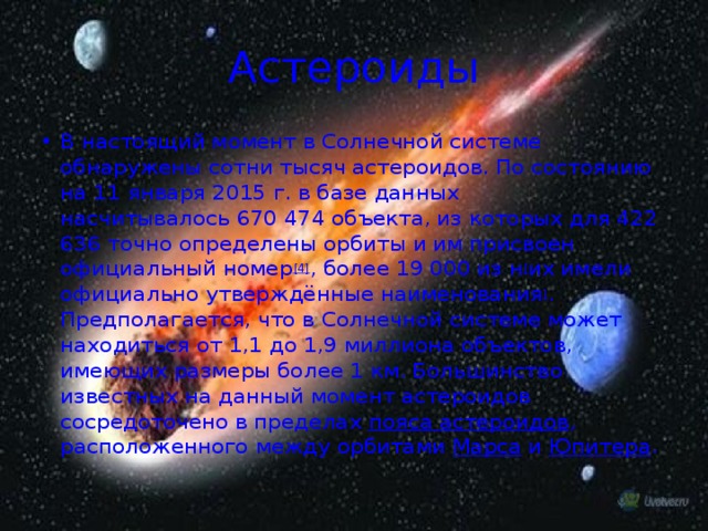 Астероиды В настоящий момент в Солнечной системе обнаружены сотни тысяч астероидов. По состоянию на 11 января 2015 г. в базе данных насчитывалось 670 474 объекта, из которых для 422 636 точно определены орбиты и им присвоен официальный номер [4] , более 19 000 из н [ их имели официально утверждённые наименования ] . Предполагается, что в Солнечной системе может находиться от 1,1 до 1,9 миллиона объектов, имеющих размеры более 1 км. Большинство известных на данный момент астероидов сосредоточено в пределах  пояса астероидов , расположенного между орбитами  Марса  и  Юпитера . 
