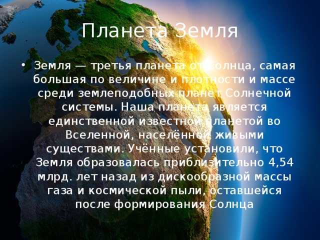 Планета Земля Земля — третья планета от Солнца, самая большая по величине и плотности и массе среди землеподобных планет Солнечной системы. Наша планета является единственной известной планетой во Вселенной, населённой живыми существами. Учённые установили, что Земля образовалась приблизительно 4,54 млрд. лет назад из дискообразной массы газа и космической пыли, оставшейся после формирования Солнца 