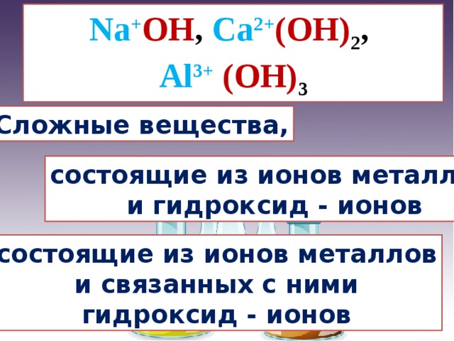 Na + OH , Ca 2+ (OH) 2 , Al 3+ (OH) 3 Сложные вещества, состоящие из ионов металлов  и гидроксид - ионов состоящие из ионов металлов  и связанных с ними гидроксид - ионов 