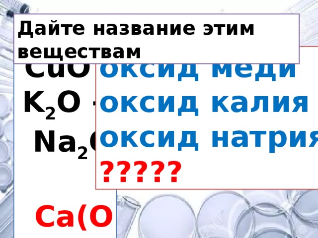 Дайте название этим веществам СuO - оксид меди K 2 O - оксид калия Na 2 O - оксид натрия Ca(OH) 2 ????? 