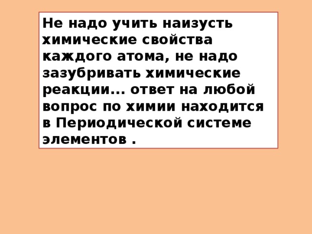 Не надо учить наизусть химические свойства каждого атома, не надо зазубривать химические реакции... ответ на любой вопрос по химии находится в Периодической системе элементов . 