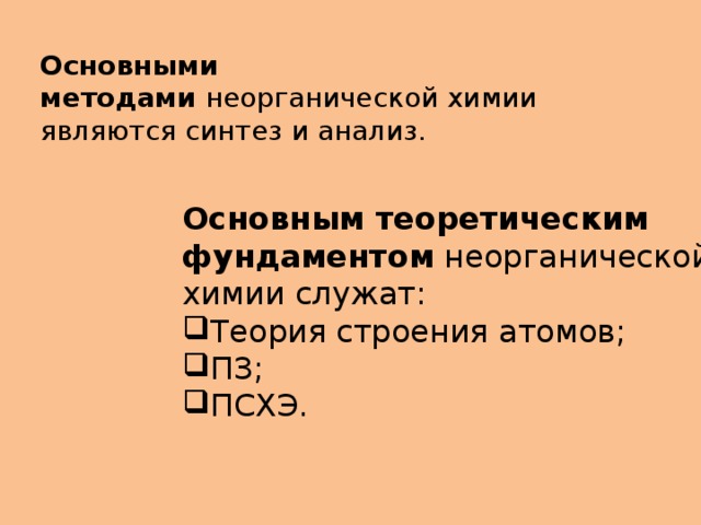 Основными методами  неорганической химии являются синтез и анализ. Основным теоретическим фундаментом  неорганической химии служат: Теория строения атомов; ПЗ; ПСХЭ. 