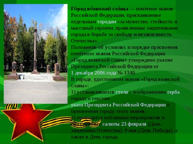 Го́род во́инской сла́вы  — почётное звание Российской Федерации, присваиваемое отдельным городам «за мужество, стойкость и массовый героизм, проявленные защитниками города в борьбе за свободу и независимость Отечества». Положение об условиях и порядке присвоения почётного звания Российской Федерации «Город воинской славы» утверждено указом Президента Российской Федерации от 1 декабря  2006 года № 1340. В городе, удостоенном звания «Город воинской славы»: 1) устанавливается стела с изображением герба города и текстом указа Президента Российской Федерации о присвоении городу этого звания; 2) проводятся публичные мероприятия и праздничные салюты  23 февраля (День защитника Отечества), 9 мая (День Победы), а также в День города.