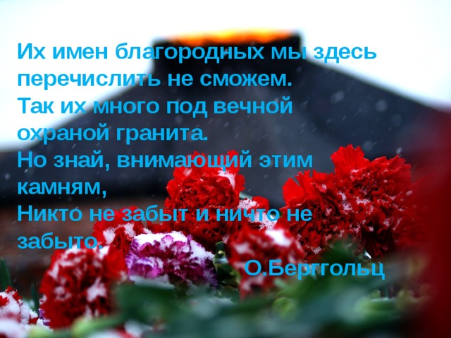 Их имен благородных мы здесь перечислить не сможем. Так их много под вечной охраной гранита. Но знай, внимающий этим камням, Никто не забыт и ничто не забыто. О.Берггольц