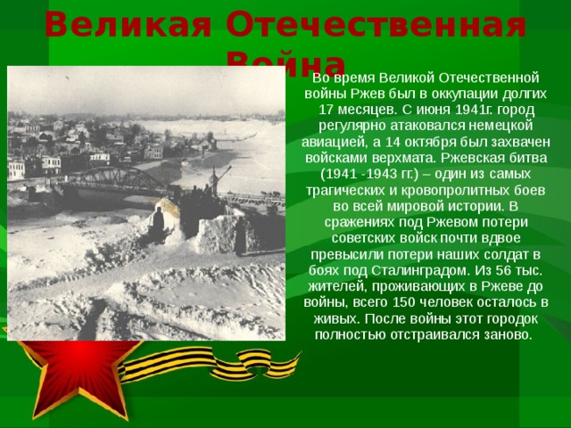 Великая Отечественная Война Во время Великой Отечественной войны Ржев был в оккупации долгих 17 месяцев. С июня 1941г. город регулярно атаковался немецкой авиацией, а 14 октября был захвачен войсками верхмата. Ржевская битва (1941 -1943 гг.) – один из самых трагических и кровопролитных боев во всей мировой истории. В сражениях под Ржевом потери советских войск почти вдвое превысили потери наших солдат в боях под Сталинградом. Из 56 тыс. жителей, проживающих в Ржеве до войны, всего 150 человек осталось в живых. После войны этот городок полностью отстраивался заново.