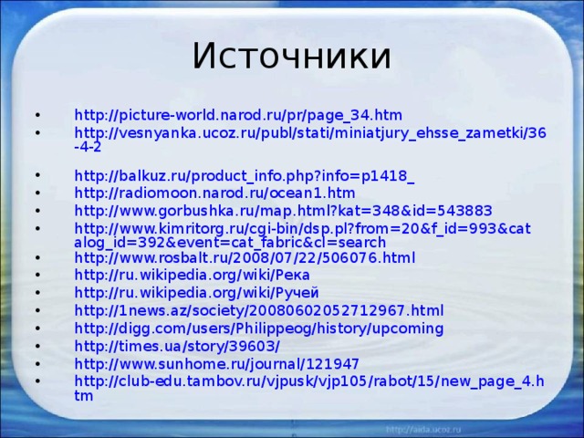 Источники http://picture-world.narod.ru/pr/page_34.htm http://vesnyanka.ucoz.ru/publ/stati/miniatjury_ehsse_zametki/36-4-2  http://balkuz.ru/product_info.php?info=p1418_ http://radiomoon.narod.ru/ocean1.htm  http://www.gorbushka.ru/map.html?kat=348&id=543883  http://www.kimritorg.ru/cgi-bin/dsp.pl?from=20&f_id=993&catalog_id=392&event=cat_fabric&cl=search http://www.rosbalt.ru/2008/07/22/506076.html  http://ru.wikipedia.org/wiki/Река  http://ru.wikipedia.org/wiki/Ручей  http://1news.az/society/20080602052712967.html http://digg.com/users/Philippeog/history/upcoming http://times.ua/story/39603/ http://www.sunhome.ru/journal/121947 http://club-edu.tambov.ru/vjpusk/vjp105/rabot/15/new_page_4.htm   
