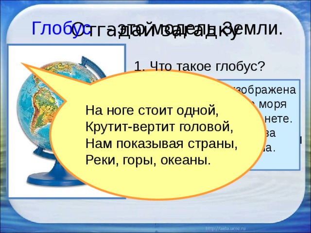 Отгадай загадку Глобус  - это модель Земли. 1. Что такое глобус? Голубой краской изображена на глобусе вода – все моря и океаны на нашей планете. Они занимают в два раза больше места, чем суша. 2. Раскрути глобус. На ноге стоит одной, Крутит-вертит головой, Нам показывая страны, Реки, горы, океаны. 3. Какого цвета больше на глобусе, каким кажется глобус? 