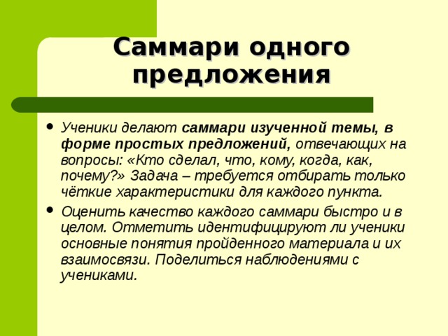 Саммари одного предложения Ученики делают саммари изученной темы, в форме простых предложений, отвечающих на вопросы: «Кто сделал, что, кому, когда, как, почему?» Задача – требуется отбирать только чёткие характеристики для каждого пункта. Оценить качество каждого саммари быстро и в целом. Отметить идентифицируют ли ученики основные понятия пройденного материала и их взаимосвязи. Поделиться наблюдениями с учениками.  