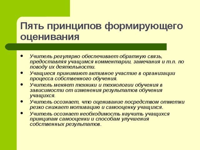 Пять принципов формирующего оценивания Учитель регулярно обеспечивает обратную связь, предоставляя учащимся комментарии, замечания и т.п. по поводу их деятельности. Учащиеся принимают активное участие в организации процесса собственного обучения. Учитель меняет техники и технологии обучения в зависимости от изменения результатов обучения учащихся. Учитель осознает, что оценивание посредством отметки резко снижает мотивацию и самооценку учащихся. Учитель осознает необходимость научить учащихся принципам самооценки и способам улучшения собственных результатов .  