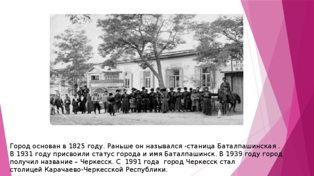 Город основан в 1825 году. Раньше он назывался -станица Баталпашинская . В 1931 году присвоили статус города и имя Баталпашинск. В 1939 году город получил название – Черкесск. С  1991 года  город Черкесск стал столицей Карачаево-Черкесской Республики. 