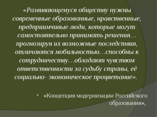 «Развивающемуся обществу нужны современные образованные, нравственные, предприимчивые люди, которые могут самостоятельно принимать решения… прогнозируя их возможные последствия, отличаются мобильностью…способны к сотрудничеству…обладают чувством ответственности за судьбу страны, её социально- экономическое процветание». «Концепция модернизации Российского образования», 