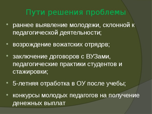 Пути решения проблемы раннее выявление молодежи, склонной к педагогической деятельности; возрождение вожатских отрядов; заключение договоров с ВУЗами, педагогические практики студентов и стажировки; 5-летняя отработка в ОУ после учебы; конкурсы молодых педагогов на получение денежных выплат 