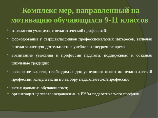 Комплекс мер, направленный на мотивацию обучающихся 9-11 классов знакомство учащихся с педагогической профессией; формирование у старшеклассников профессиональных интересов, включая в педагогическую деятельность в учебное и внеурочное время; воспитание уважения к профессии педагога, поддерживая и создавая школьные традиции; выявление качеств, необходимых для успешного освоения педагогической профессии, консультации по выбору педагогической профессии; мотивирование обучающегося; организация целевого направления в ВУЗы педагогического профиля. 