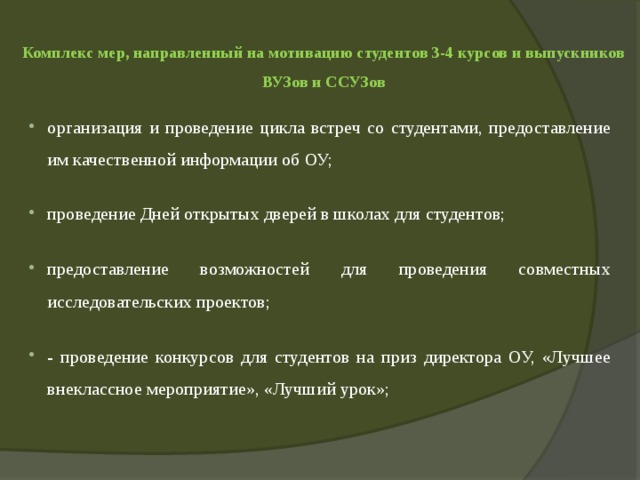  Комплекс мер, направленный на мотивацию студентов 3-4 курсов и выпускников ВУЗов и ССУЗов   организация и проведение цикла встреч со студентами, предоставление им качественной информации об ОУ; проведение Дней открытых дверей в школах для студентов; предоставление возможностей для проведения совместных исследовательских проектов; - проведение конкурсов для студентов на приз директора ОУ, «Лучшее внеклассное мероприятие», «Лучший урок»; 
