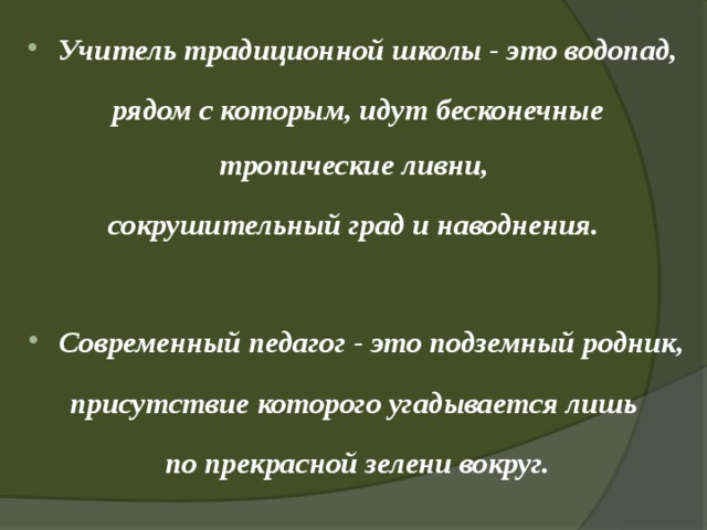 Учитель традиционной школы - это водопад, рядом с которым, идут бесконечные тропические ливни, сокрушительный град и наводнения. Современный педагог - это подземный родник, присутствие которого угадывается лишь по прекрасной зелени вокруг. 