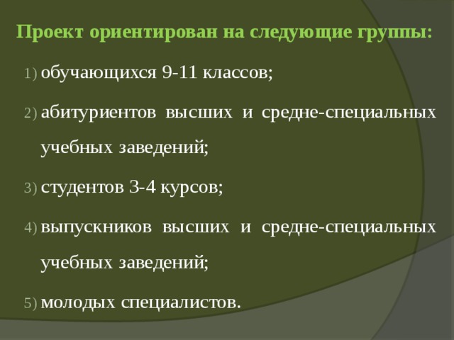 Проект ориентирован на следующие группы:   обучающихся 9-11 классов; абитуриентов высших и средне-специальных учебных заведений; студентов 3-4 курсов; выпускников высших и средне-специальных учебных заведений; молодых специалистов. 