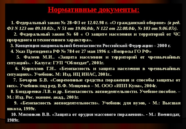 Нормативные документы:   1. Федеральный закон № 28-ФЗ от 12.02.98 г. «О гражданской обороне» (в ред. ФЗ N 123  от 09.10.02г., N 51  от 19.06.04г, N 122  от 22.08.04г, № 103  от 9.06.07г).   2. Федеральный закон № 68 « О защите населения и территорий от ЧС природного и техногенного характера».  3. Концепция национальной безопасности Российской Федерации – 2000 г.  4. Указ Президента РФ № 784 от 27 мая 1996 г. «Вопросы ГО РФ»  5. Фалеев М.И.. «Защита населения и территорий от чрезвычайных ситуаций». - Калуга: ГУП “Облиздат”, 2001г.  6. Кириллов Г.Н.. «Безопасность и защита населения в чрезвычайных ситуациях». Учебник. М: Изд. НЦ ИНАС, 2001г..  7. Бочаров Б.В. «Современные средства поражения и способы защиты от них». Учебник под ред. В.Ф. Мищенко – М. ООО «ИПП Куна», 2004г.  8. Бондаренко Л.В. и др. Безопасность жизнедеятельности. Учебное пособие. – М.: Изд. Рос. эконом. акад., 2001г.  9. «Безопасность жизнедеятельности». Учебник для вузов, - М.: Высшая школа, 1999г.  10. Мясников В.В. «Защита от орудия массового поражения». - М.: Воениздат, 1989г. 