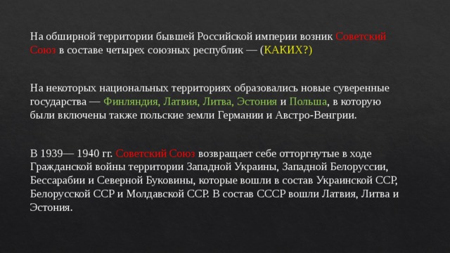 На обширной территории бывшей Российской империи возник Советский Союз в составе четырех союзных республик — ( КАКИХ?) На некоторых национальных территориях образовались новые суверенные государства — Финляндия, Латвия, Литва, Эстония и Польша , в которую были включены также польские земли Германии и Австро-Венгрии. В 1939— 1940 гг. Советский Союз возвращает себе отторгнутые в ходе Гражданской войны территории Западной Украины, Западной Белоруссии, Бессарабии и Северной Буковины, которые вошли в состав Украинской ССР, Белорусской ССР и Молдавской ССР. В состав СССР вошли Латвия, Литва и Эстония. 