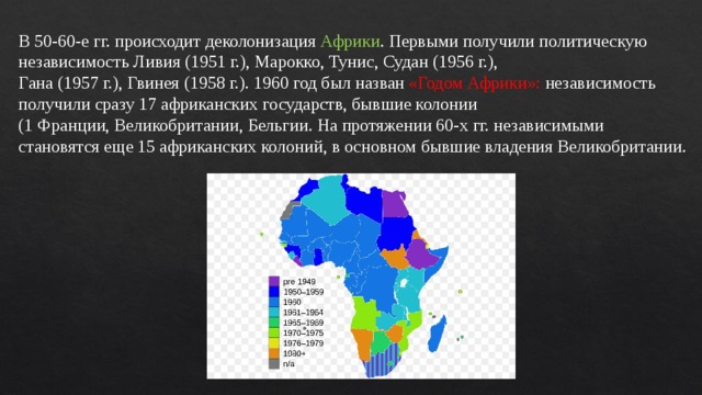 В 50-60-е гг. происходит деколонизация Африки . Первыми получили политическую независимость Ливия (1951 г.), Марокко, Тунис, Судан (1956 г.), Гана (1957 г.), Гвинея (1958 г.). 1960 год был назван «Годом Африки»: независимость получили сразу 17 африканских государств, бывшие колонии (1 Франции, Великобритании, Бельгии. На протяжении 60-х гг. независимыми становятся еще 15 африканских колоний, в основном бывшие владения Великобритании. 