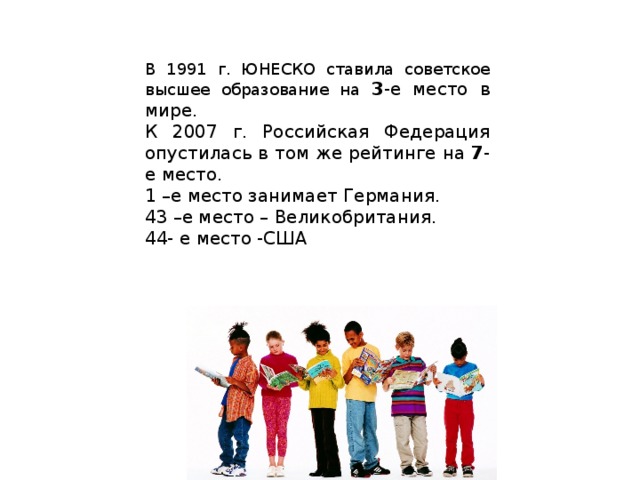 В 1991 г. ЮНЕСКО ставила советское высшее образование на 3 -е место в мире. К 2007 г. Российская Федерация опустилась в том же рейтинге на 7 -е место. 1 –е место занимает Германия. 43 –е место – Великобритания. 44- е место -США 