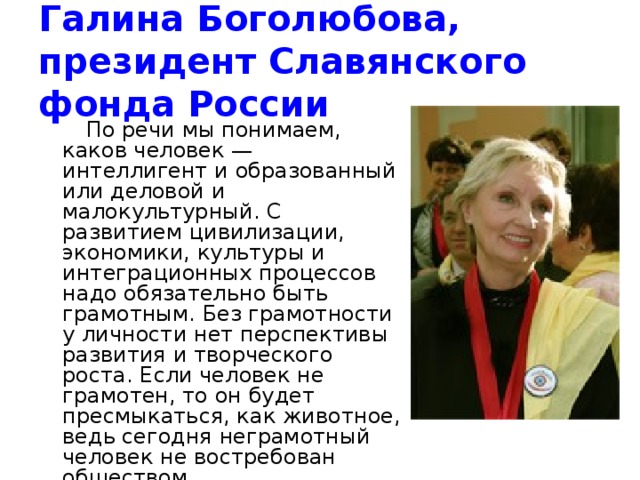 Галина Боголюбова, президент Славянского фонда России   По речи мы понимаем, каков человек — интеллигент и образованный или деловой и малокультурный. С развитием цивилизации, экономики, культуры и интеграционных процессов надо обязательно быть грамотным. Без грамотности у личности нет перспективы развития и творческого роста. Если человек не грамотен, то он будет пресмыкаться, как животное, ведь сегодня неграмотный человек не востребован обществом. 