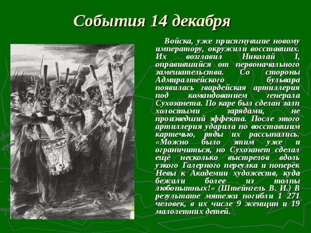 События 14 декабря    Войска, уже присягнувшие новому императору, окружили восставших. Их возглавил Николай I, оправившийся от первоначального замешательства. Со стороны Адмиралтейского бульвара появилась гвардейская артиллерия под командованием генерала Сухозанета. По каре был сделан залп холостыми зарядами, не произведший эффекта. После этого артиллерия ударила по восставшим картечью, ряды их рассыпались. «Можно было этим уже и ограничиться, но Сухозанет сделал ещё несколько выстрелов вдоль узкого Галерного переулка и поперёк Невы к Академии художеств, куда бежали более из толпы любопытных!» (Штейнгель В. И.) В результате мятежа погибли 1 271 человек, в их числе 9 женщин и 19 малолетних детей.