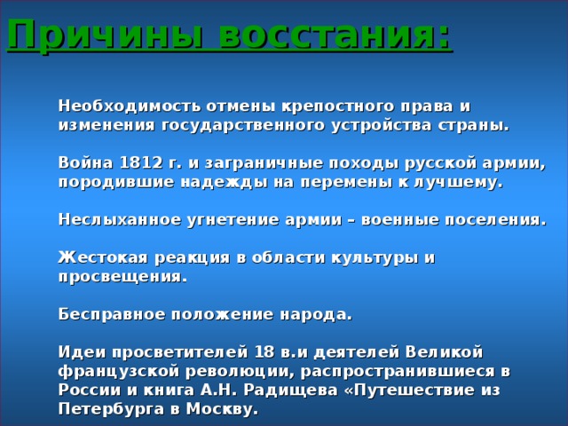 Причины восстания:   Необходимость отмены крепостного права и изменения государственного устройства страны.   Война 1812 г. и заграничные походы русской армии, породившие надежды на перемены к лучшему.   Неслыханное угнетение армии – военные поселения.   Жестокая реакция в области культуры и просвещения.   Бесправное положение народа.   Идеи просветителей 18 в.и деятелей Великой французской революции, распространившиеся в России и книга А.Н. Радищева «Путешествие из Петербурга в Москву.