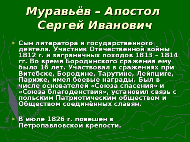 Муравьёв – Апостол  Сергей Иванович Сын литератора и государственного деятеля. Участник Отечественной войны 1812 г. и заграничных походов 1813 – 1814 гг. Во время Бородинского сражения ему было 16 лет. Участвовал в сражениях при Витебске, Бородине, Тарутине, Лейпциге, Париже, имел боевые награды. Был в числе основателей «Союза спасения» и «Союза благоденствия», установил связь с польским Патриотическим обществом и Обществом соединённых славян.