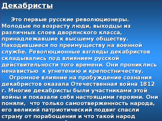 Декабристы    Это первые русские революционеры. Молодые по возрасту люди, выходцы из различных слоев дворянского класса, принадлежавшие к высшему обществу. Находившиеся по преимуществу на военной службе. Революционные взгляды декабристов складывались под влиянием русской действительности того времени. Они прониклись ненавистью к угнетению и крепостничеству.  Огромное влияние на пробуждение сознания декабристов оказала Отечественная война 1812 г. Многие декабристы были участниками этой войны и показали себя настоящими героями. Они поняли, что только самоотверженность народа, его великий патриотический подвиг спасли страну от порабощения и что такой народ заслуживает лучшей доли.