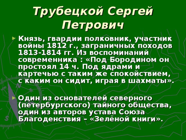 Трубецкой Сергей Петрович Князь, гвардии полковник, участник войны 1812 г., заграничных походов 1813-1814 гг. Из воспоминаний современника : «Под Бородином он простоял 14 ч. Под ядрами и картечью с таким же спокойствием, с каким он сидит, играя в шахматы».  Один из основателей северного (петербургского) тайного общества, один из авторов устава Союза Благоденствия – «Зелёной книги».