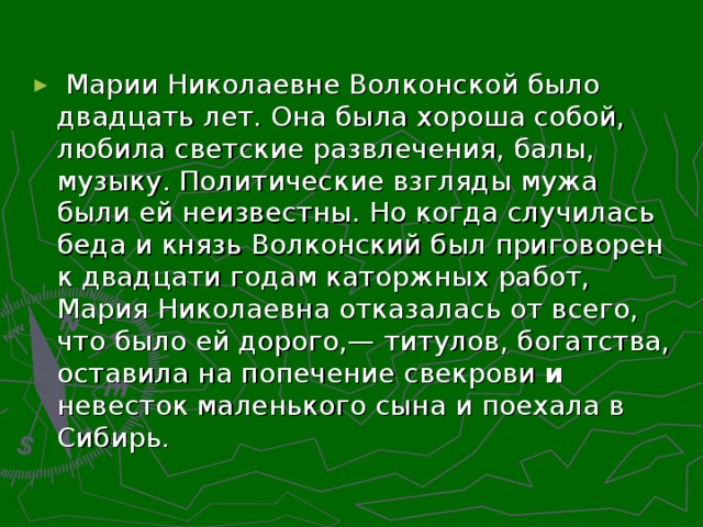 Марии Николаевне Волконской было двадцать лет. Она была хороша собой, любила светские развлечения, балы, музыку. Политические взгляды мужа были ей неизвестны. Но когда случилась беда и князь Волконский был приговорен к двадцати годам каторжных работ, Мария Николаевна отказалась от всего, что было ей дорого,— титулов, богатства, оставила на попечение свекрови и невесток маленького сына и поехала в Сибирь.