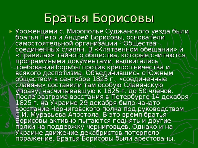 Уроженцами с. Мирополье Суджанского уезда были братья Петр и Андрей Борисовы, основатели самостоятельной организации - Общества соединенных славян. В «Клятвенном обещании» и «Правилах» тайного общества, которые считаются  программными документами, выдвигались требования борьбы против крепостничества и всякого деспотизма. Объединившись с Южным обществом в сентябре 1825 г., «соединенные славяне» составили там особую Славянскую управу, насчитывавшую к 1825 г. до 50 членов. После разгрома восстания в Петербурге 14 декабря 1825 г. на Украине 29 декабря было начато восстание Черниговского полка под руководством С.И. Муравьева-Апостола. В это время братья Борисовы активно пытаются поднять и другие полки на поддержку черниговцев. Однако и на Украине движение декабристов потерпело поражение. Братья Борисовы были арестованы.