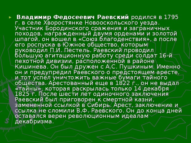 Владимир Федосеевич Раевский родился в 1795 г. в селе Хворостянке Новооскольского уезда. Участник Бородинского сражения и заграничных походов, награжденный двумя орденами и золотой шпагой, он вошел в «Союз благоденствия», а после его роспуска  в Южное общество, которым руководил П.И. Пестель. Раевский проводил большую агитационную работу среди солдат 16-й пехотной дивизии, располо­женной в районе Кишинева. Он был дружен с А.С. Пушкиным. Именно он и предупредил Раевского о предстоящем аресте, и тот успел уничтожить важные бумаги тайного общества. Арестованный еще в 1822 г., он не выдал «тайны», которая  раскрылась только 14 декабря 1825 г. После шести лет одиночного заключения Раевский был приговорен к смертной казни, замененной ссылкой в Сибирь. Арест, заключение и ссылка не сломили В.Ф. Раевского. Он до конца дней оставался верен революционным идеалам декабризма.