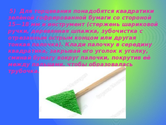  5) Для торцевания понадобятся квадратики зелёной гофрированной бумаги со стороной 15—18 мм и инструмент (стержень шариковой ручки, деревянная шпажка, зубочистка с отрезанным острым концом или другая тонкая палочка). Клади палочку в середину квадратика, закрывай его уголок к уголку, сминай бумагу вокруг палочки, покрутив её между пальцами, чтобы образовалась трубочка.   