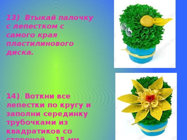 13) Втыкай палочку с лепестком с самого края пластилинового диска.   14) Воткни все лепестки по кругу и заполни серединку трубочками из квадратиков со стороной 15 мм.   