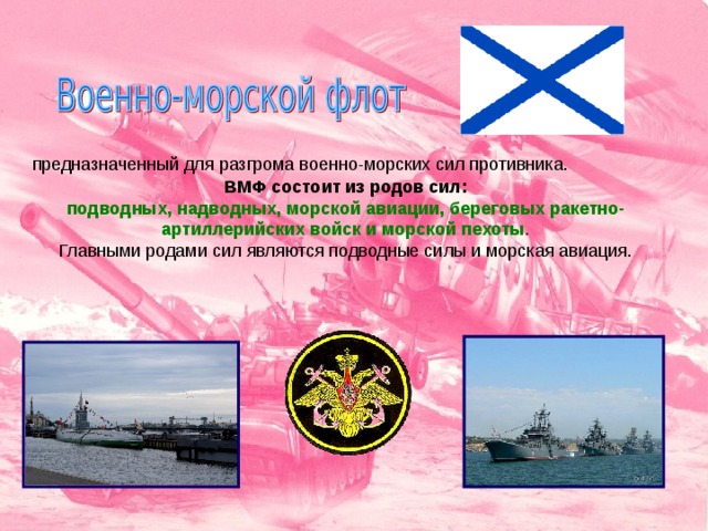 предназначенный для разгрома военно-морских сил противника. ВМФ состоит из родов сил: подводных, надводных, морской авиации, береговых ракетно-артиллерийских войск и морской пехоты . Главными родами сил являются подводные силы и морская авиация. 