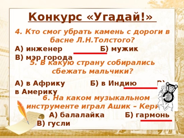                  Конкурс «Угадай!»  Текст 4. Кто смог убрать камень с дороги в басне Л.Н.Толстого? А) инженер Б) мужик В) мэр города 5. В какую страну собирались сбежать мальчики?  А) в Африку Б) в Индию В) в Америку 6. На каком музыкальном инструменте играл Ашик – Кериб?  А) балалайка Б) гармонь В) гусли 