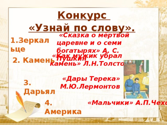  Конкурс «Узнай по слову».  Текст  «Сказка о мёртвой царевне и о семи богатырях» А. С. Пушкин 1.Зеркальце  «Как мужик убрал камень» Л.Н.Толстой 2. Камень  «Дары Терека» М.Ю.Лермонтов 3. Дарьял 4. Америка  «Мальчики» А.П.Чехов 