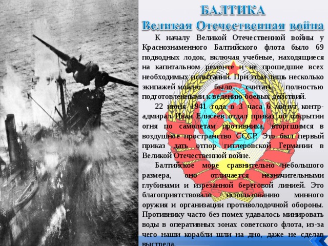 К началу Великой Отечественной войны у Краснознаменного Балтийского флота было 69 подводных лодок, включая учебные, находящиеся на капитальном ремонте и не прошедшие всех необходимых испытаний. При этом лишь несколько экипажей можно было считать полностью подготовленными к ведению боевых действий. 22 июня 1941 года в 3 часа 6 минут контр-адмирал Иван Елисеев отдал приказ об открытии огня по самолетам противника, вторгшимся в воздушное пространство СССР. Это был первый приказ дать отпор гитлеровской Германии в Великой Отечественной войне. Балтийское море сравнительно небольшого размера, оно отличается незначительными глубинами и изрезанной береговой линией. Это благоприятствовало использованию минного оружия и организации противолодочной обороны. Противнику часто без помех удавалось минировать воды в оперативных зонах советского флота, из-за чего наши корабли шли на дно, даже не сделав выстрела. 