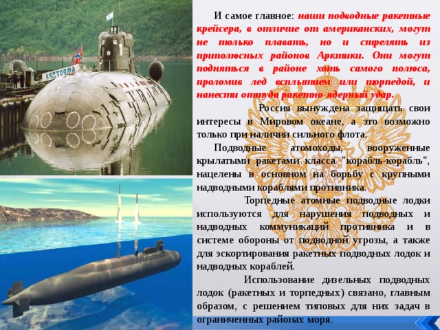 И самое главное: наши подводные ракетные крейсера, в отличие от американских, могут не только плавать, но и стрелять из приполюсных районов Арктики. Они могут подняться в районе хоть самого полюса, проломив лед всплытием или торпедой, и нанести оттуда ракетно-ядерный удар.  Россия вынуждена защищать свои интересы в Мировом океане, а это возможно только при наличии сильного флота. Подводные атомоходы, вооруженные крылатыми ракетами класса 