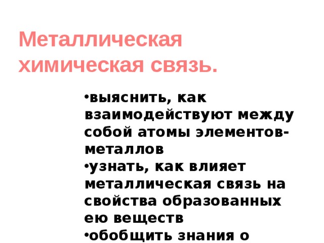 Металлическая химическая связь. выяснить, как взаимодействуют между собой атомы элементов-металлов узнать, как влияет металлическая связь на свойства образованных ею веществ обобщить знания о химической связи 