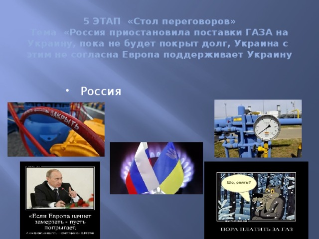 5 ЭТАП «Стол переговоров»  Тема «Россия приостановила поставки ГАЗА на Украину, пока не будет покрыт долг, Украина с этим не согласна Европа поддерживает Украину Россия Украина  