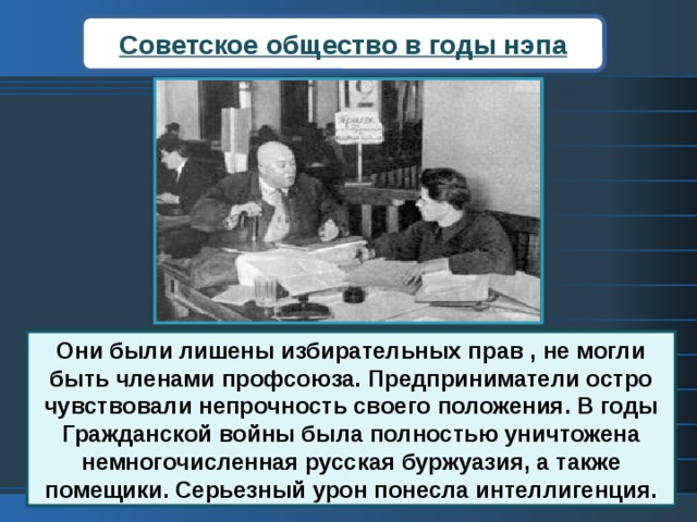 Советское общество в годы нэпа Они были лишены избирательных прав , не могли быть членами профсоюза. Предприниматели остро чувствовали непрочность своего положения. В годы Гражданской войны была полностью уничтожена немногочисленная русская буржуазия, а также помещики. Серьезный урон понесла интеллигенция. 
