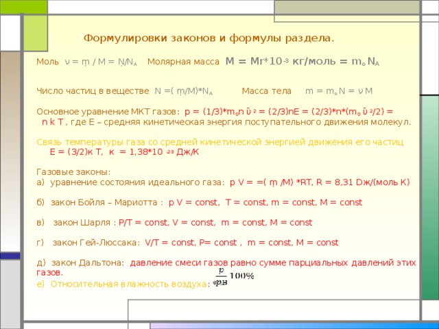  Формулировки законов и формулы раздела. Моль  ν =  ṃ / М =  Ṇ/N A  Молярная масса M = Mr*10 -3 кг/моль = m o  N A  Число частиц в веществе N = ( ṃ/ М) *N A  Масса тела m = m o N = ν M Основное уравнение МКТ газов : p =  (1/3)*m 0 n ῡ 2 = (2/3)nE = (2/3)*n*(m 0 ῡ 2 /2) =  n  k  T , где Е – средняя кинетическая энергия поступательного движения молекул. Связь температуры газа со средней кинетической энергией движения его частиц Е = (3/2)к Т, к = 1,38*10 -23 Дж/К Газовые законы: а) уравнение состояния идеального газа :  p  V = =(  ṃ /М) *RT , R = 8,31 D ж/(моль К) б) закон Бойля – Мариотта : p  V = const, T = const, m = const, M = const в) закон Шарля : P/T = const, V = const, m = const, M = const г) закон Гей-Люссака : V/T = const, Р= const , m = const, M = const д) закон Дальтона : давление смеси газов равно сумме парциальных давлений этих газов. е) Относительная влажность воздуха :  ᵠ = 