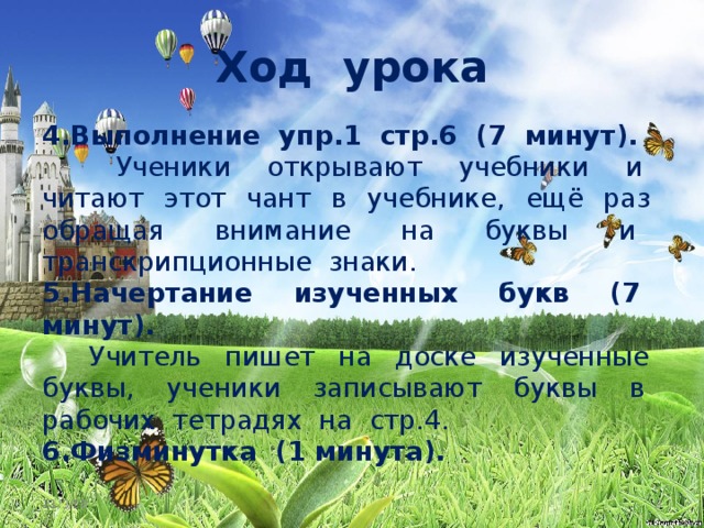 Ход урока 4.Выполнение упр.1 стр.6 (7 минут).  Ученики открывают учебники и читают этот чант в учебнике, ещё раз обращая внимание на буквы и транскрипционные знаки. 5.Начертание изученных букв (7 минут).  Учитель пишет на доске изученные буквы, ученики записывают буквы в рабочих тетрадях на стр.4.  6.Физминутка (1 минута).   11/3/18  